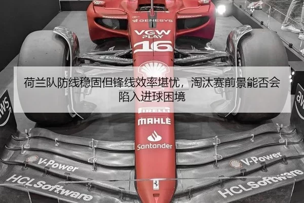 荷兰队防线稳固但锋线效率堪忧，淘汰赛前景能否会陷入进球困境